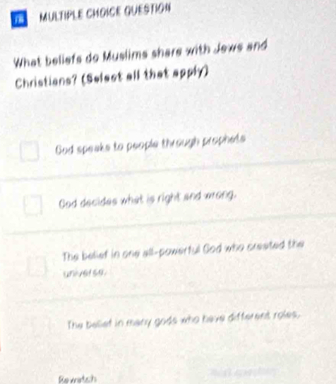 QUESTION
What beliefs do Muslims share with Jews and
Christians? (Selest all that apphy)
God speaks to people through prophets
God decides what is right and wrong.
The beliet in one all-powerful God who created the
universe.
The belief in many gods who have different roles,
Rewatch