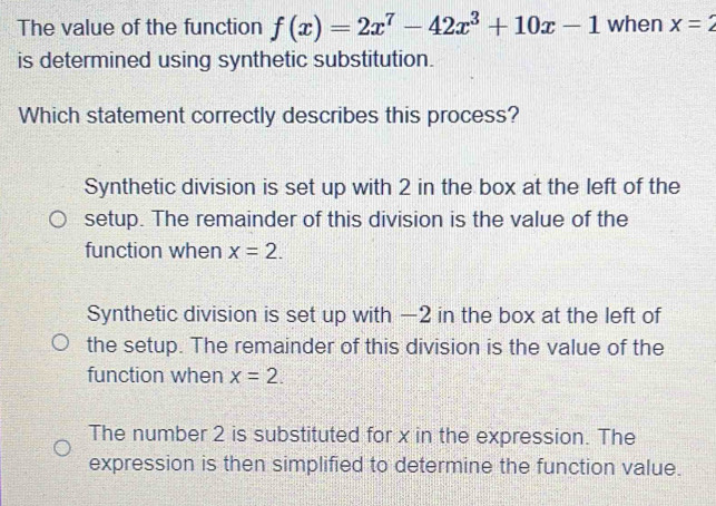 The value of the function when x=2
is determined using synthetic substitution.
Which statement correctly describes this process?
Synthetic division is set up with 2 in the box at the left of the
setup. The remainder of this division is the value of the
function when
Synthetic division is set up with —2 in the box at the left of
the setup. The remainder of this division is the value of the
function when x=2.
The number 2 is substituted for x in the expression. The
expression is then simplified to determine the function value.