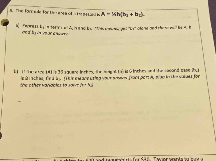 The formula for the area of a trapezoid is A=1/2h(b_1+b_2). 
a) Express b_1 in terms of A, h and b_2. (This means, get “ b₃ ” alone and there will be A, h
and b_2 in your answer. 
b) If the area (A) is 36 square inches, the height (h) is 6 inches and the second base (b_2)
is 8 inches, find b_1. (This means using your answer from part A, plug in the values for 
the other variables to solve for b_1)
$20 and sweatshirts for $30. Tavlor wants to buy a