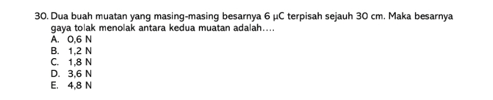 Dua buah muatan yang masing-masing besarnya 6 μC terpisah sejauh 30 cm. Maka besarnya
gaya tolak menolak antara kedua muatan adalah....
A. 0,6 N
B. 1,2 N
C. 1,8 N
D. 3,6 N
E. 4,8 N