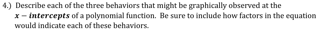 4.) Describe each of the three behaviors that might be graphically observed at the
x - intercepts of a polynomial function. Be sure to include how factors in the equation 
would indicate each of these behaviors.