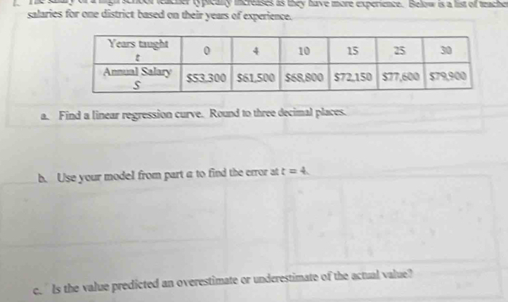 a rga scroor leacher typically increases as they have more experience. Below is a list of teache 
salaries for one district based on their years of experience. 
a. Find a linear regression curve. Round to three decimal places. 
b. Use your model from part a to find the error at t=4
c. Is the value predicted an overestimate or underestimate of the actual value?