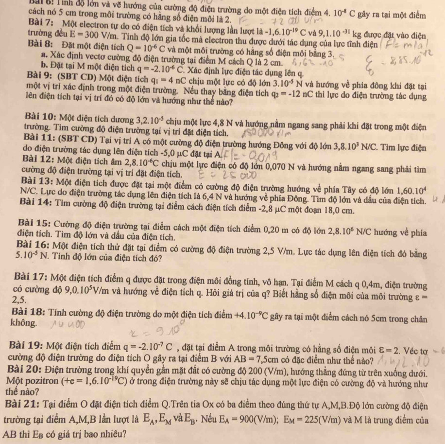 Tỉnh độ lớn và vẽ hướng của cường độ điện trường do một điện tích điểm 4. 10^(-8)C
cách nó 5 cm trong môi trường có hằng số điện môi là 2. gây ra tại một điểm
Bài 7: Một electron tự do có điện tích và khối lượng lần lượt là -1,6.10^(-19)C và 9,1.10^(-31)kg được đặt vào điện
trường đều E=300V/m 4. Tính độ lớn gia tốc mà electron thu được dưới tác dụng của lực tĩnh điện
Bài 8: Đặt một điện tích Q=10^(-6)C và một môi trường có hằng số điện môi bằng 3
a. Xác định vectơ cường độ điện trường tại điểm M cách Q là 2 cm.
b. Đặt tại M một điện tích q=-2.10^(-6)C 2. Xác định lực điện tác dụng lên q.
Bài 9: (SBT CD) Một điện tích q_1=4nC chịu một lực có độ lớn 3.10^(-5)N và hướng về phía đông khi đặt tại
một vị trí xác định trong một điện trường. Nếu thay bằng điện tích q_2=-12nC thì lực do điện trường tác dụng
lên điện tích tại vị trí đó có độ lớn và hướng như thể nào?
Bài 10: Một điện tích dương 3,2.10^(-5) chịu một lực 4,8 N và hướng nằm ngang sang phải khi đặt trong một điện
trường. Tìm cường độ điện trường tại vị trí đặt điện tích.
Bài 11: (SBT CD) Tại vị trí A có một cường độ điện trường hướng Đông với độ lớn 3,8.10^3N/C C. Tìm lực điện
do điện trường tác dụng lên điện tích -5,0 μC đặt tại A.
Bài 12: Một điện tích âm 2,8.10^(-6)C chịu một lực điện có độ lớn 0,070 N và hướng nằm ngang sang phải tìm
cường độ điện trường tại vị trí đặt điện tích.
Bài 13: Một điện tích được đặt tại một điểm có cường độ điện trường hướng về phía Tây có độ lớn 1,60.10^4
N/C. Lực do điện trường tác dụng lên điện tích là 6,4 N và hướng về phía Đông. Tìm độ lớn và dấu của điện tích.
Bài 14: Tìm cường độ điện trường tại điểm cách điện tích điểm -2,8 μC một đoạn 18,0 cm.
Bài 15: Cường độ điện trường tại điểm cách một điện tích điểm 0,20 m có độ lớn 2,8.10^6N/C hướng về phía
điện tích. Tìm độ lớn và dấu của điện tích.
Bài 16: Một điện tích thử đặt tại điểm có cường độ điện trường 2,5 V/m. Lực tác dụng lên điện tích đó bằng
5. 10^(-5)N T. Tính độ lớn của điện tích đó?
Bài 17: Một điện tích điểm q được đặt trong điện môi đồng tính, vô hạn. Tại điểm M cách q 0,4m, điện trường
có cường độ 9,0.10^5V/m và hướng về điện tích q. Hỏi giá trị của q? Biết hằng số điện môi của môi trường varepsilon =
2,5.
Bài 18: Tính cường độ điện trường do một điện tích điểm +4.10^(-9)C gây ra tại một điểm cách nó 5cm trong chân
không.
Bài 19: Một điện tích điểm q=-2.10^(-7)C , đặt tại điểm A trong môi trường có hằng số điện môi varepsilon =2. Véc tơ
cường độ điện trường do điện tích O gây ra tại điểm B với AB=7,5cm có đặc điểm như thể nào?
Bài 20: Điện trường trong khí quyền gần mặt đất có cường độ 200 (V/m), hướng thẳng đứng từ trên xuống dưới.
Một pozitron (+e=1,6.10^(-19)C) ở trong điện trường này sẽ chịu tác dụng một lực điện có cường độ và hướng như
thế nào?
Bài 21: Tại điểm O đặt điện tích điểm Q.Trên tia Ox có ba điểm theo đúng thứ tự A,M,B.Độ lớn cường độ điện
trường tại điểm A,M,B lần lượt là E_A,E_M và E_B. Nếu E_A=900(V/m);E_M=225(V/m) và M là trung điểm của
AB thì E_B có giá trị bao nhiêu?