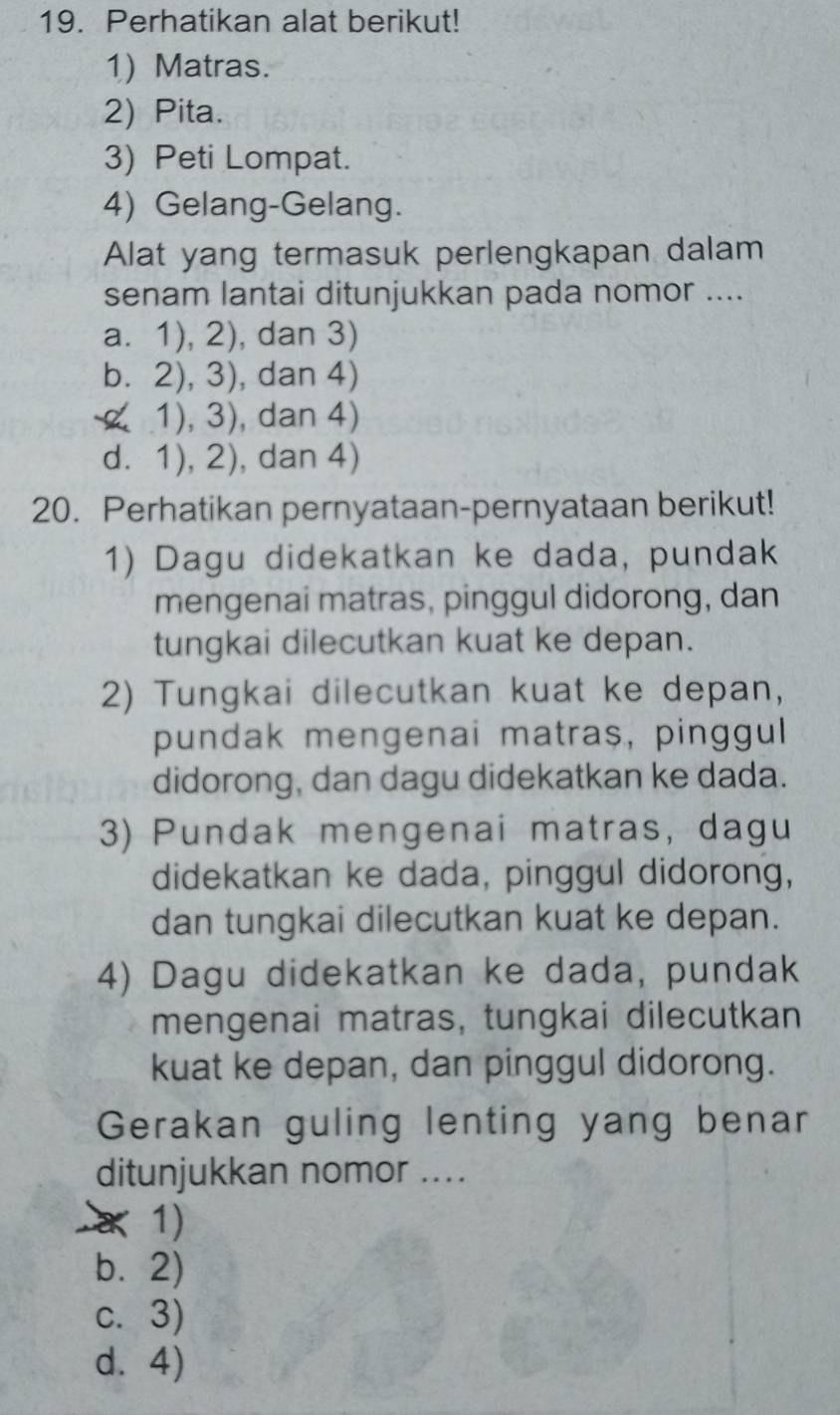 Perhatikan alat berikut!
1) Matras.
2) Pita.
3) Peti Lompat.
4) Gelang-Gelang.
Alat yang termasuk perlengkapan dalam
senam lantai ditunjukkan pada nomor ....
a. 1), 2), dan 3)
b. 2), 3), dan 4)
1), 3), dan 4)
d. 1), 2), dan 4)
20. Perhatikan pernyataan-pernyataan berikut!
1) Dagu didekatkan ke dada, pundak
mengenai matras, pinggul didorong, dan
tungkai dilecutkan kuat ke depan.
2) Tungkai dilecutkan kuat ke depan,
pundak mengenai matras, pinggul
didorong, dan dagu didekatkan ke dada.
3) Pundak mengenai matras, dagu
didekatkan ke dada, pinggul didorong,
dan tungkai dilecutkan kuat ke depan.
4) Dagu didekatkan ke dada, pundak
mengenai matras, tungkai dilecutkan
kuat ke depan, dan pinggul didorong.
Gerakan guling lenting yang benar
ditunjukkan nomor ....
× 1)
b. 2)
c. 3)
d.4)