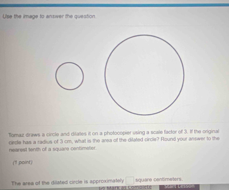 Use the image to answer the question. 
Tomaz draws a circle and dilates it on a photocopier using a scale factor of 3. If the original 
circle has a radius of 3 cm, what is the area of the dilated circle? Round your answer to the 
nearest tenth of a square centimeter. 
(1 point) 
The area of the dilated circle is approximately □ square centimeters. 
() Märk as Complete Start Lesson