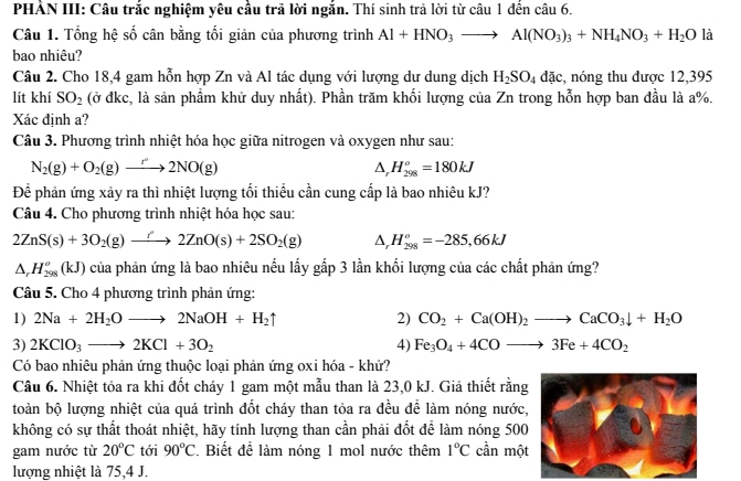 PHẢN III: Câu trắc nghiệm yêu cầu trả lời ngắn. Thí sinh trả lời từ câu 1 đến câu 6.
Câu 1. Tổng hệ số cân bằng tối giản của phương trình Al+HNO_3to Al(NO_3)_3+NH_4NO_3+H_2O là
bao nhiêu?
Câu 2. Cho 18,4 gam hỗn hợp Zn và Al tác dụng với lượng dư dung dịch H_2SO_4dac :, nóng thu được 12,395
lít khí SO_2 (ở đkc, là sản phẩm khử duy nhất). Phần trăm khối lượng của Zn trong hỗn hợp ban đầu là a%.
Xác định a?
Câu 3. Phương trình nhiệt hóa học giữa nitrogen và oxygen như sau:
N_2(g)+O_2(g)to 2NO(g)
D, H_(298)^o=180kJ
Để phản ứng xảy ra thì nhiệt lượng tối thiểu cần cung cấp là bao nhiêu kJ?
Câu 4. Cho phương trình nhiệt hóa học sau:
2ZnS(s)+3O_2(g)to 2ZnO(s)+2SO_2(g) Δ, H_(298)^o=-285,66kJ
△ _rH_(298)^o(kJ) của phản ứng là bao nhiêu nếu lấy gấp 3 lần khối lượng của các chất phản ứng?
Câu 5. Cho 4 phương trình phản ứng:
1) 2Na+2H_2Oto 2NaOH+H_2uparrow 2) CO_2+Ca(OH)_2to CaCO_3downarrow +H_2O
3) 2KClO_3to 2KCl+3O_2 4) Fe_3O_4+4COto 3Fe+4CO_2
Có bao nhiêu phản ứng thuộc loại phản ứng oxi hóa - khử?
Câu 6. Nhiệt tỏa ra khi đốt cháy 1 gam một mẫu than là 23,0 kJ. Giả thiết rằng
toàn bộ lượng nhiệt của quá trình đốt cháy than tỏa ra đều để làm nóng nước,
không có sự thất thoát nhiệt, hãy tính lượng than cần phải đốt để làm nóng 500
gam nước từ 20°C tới 90°C Biết để làm nóng 1 mol nước thêm 1°C cần một
lượng nhiệt là 75,4 J.