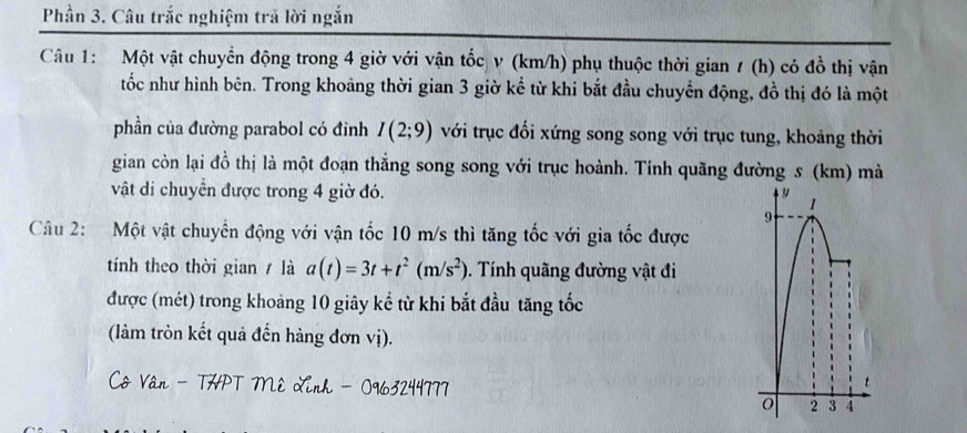 Phần 3. Câu trắc nghiệm trả lời ngắn 
Câu 1: Một vật chuyển động trong 4 giờ với vận tốc v (km/h) phụ thuộc thời gian 1 (h) có đồ thị vận 
tốc như hình bên. Trong khoảng thời gian 3 giờ kể từ khi bắt đầu chuyển động, đồ thị đó là một 
phần của đường parabol có đinh I(2;9) với trục đối xứng song song với trục tung, khoảng thời 
gian còn lại đồ thị là một đoạn thắng song song với trục hoành. Tính quãng đường s (km) mà 
vật di chuyển được trong 4 giờ đó. y 1 
9 
Câu 2: Một vật chuyển động với vận tốc 10 m/s thì tăng tốc với gia tốc được 
tính theo thời gian là a(t)=3t+t^2(m/s^2). Tính quãng đường vật đi 
được (mét) trong khoảng 10 giây kể từ khi bắt đầu tăng tốc 
(làm tròn kết quả đến hàng đơn vị). 
Cô Vân - THPT Mê Linh - 0963244777
t
2 3 4