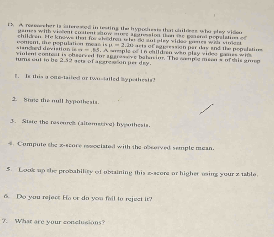 A researcher is interested in testing the hypothesis that children who play video 
games with violent content show more aggression than the general population of 
children. He knows that for children who do not play video games with violent 
content, the population mean is mu =2.20 acts of aggression per day and the population 
standard deviation is sigma =.85. A sample of 16 children who play video games with 
violent content is observed for aggressive behavior. The sample mean x of this group 
turns out to be 2.52 acts of aggression per day. 
1. Is this a one-tailed or two-tailed hypothesis? 
2. State the null hypothesis. 
3. State the research (alternative) hypothesis. 
4. Compute the z-score associated with the observed sample mean. 
5. Look up the probability of obtaining this z-score or higher using your z table. 
6. Do you reject H or do you fail to reject it? 
7. What are your conclusions?