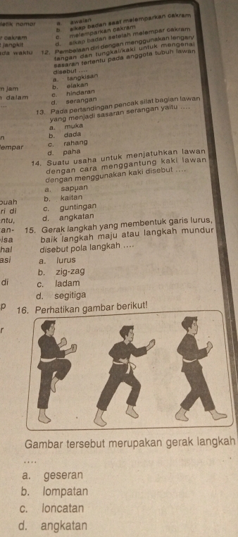 b. alkep badan sast melemparkan cakram
etik nomor a awaian
jangkit r oaknam c. melemparkan cakram
d. sikap badan setelah melempar cakram
da waktu 12. Pembeisan dirl dengan menggunakan lengar/
tangan dan tungkai/kaki untuk mengenai
Sasaran tertentu pada anggota tubuh iawan
a. tangkisan disebut ...-
n jam
b. eiakan
dalam
c. hindaran
d. serangan
13. Pada pertandingan pencak silat bagian lawan
.. .
yang menjadi sasaran serangan yaitu ....
a. muka
n b. dada
empar
c. rahang
d. paha
14. Suatu usaha untuk menjatuhkan lawan
dengan cara menggantung kaki lawan
dengan menggunakan kaki disebut ....
a. sapuan
buah b. kaitan
ri di c. guntingan
ntu, d. angkatan
an- 15. Gerak langkah yang membentuk garis lurus,
isa baik langkah maju atau langkah mundur
hal disebut pola langkah ....
asi a. lurus
b. zig-zag
di c. ladam
d. segitiga
p 16. Perhatikan gambar berikut!
r
Gambar tersebut merupakan gerak langkah
. . ..
a. geseran
b. lompatan
c. loncatan
d. angkatan