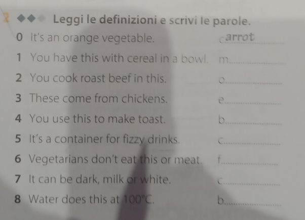 Leggi le definizioni e scrivi le parole. 
_ 
0 It's an orange vegetable. carrot 
1 You have this with cereal in a bowl. m_ 
2 You cook roast beef in this. 
_ 
3 These come from chickens. e_ 
4 You use this to make toast. b_ 
5 It's a container for fizzy drinks. C_ 
6 Vegetarians don’t eat this or meat._ 
7 It can be dark, milk or white. C._ 
8 Water does this at 100°C. b._