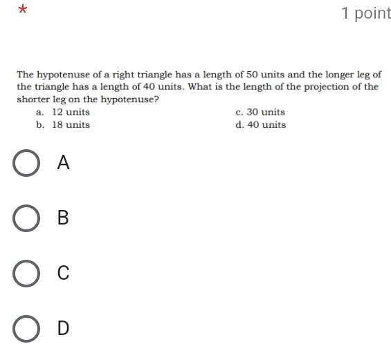 The hypotenuse of a right triangle has a length of 50 units and the longer leg of
the triangle has a length of 40 units. What is the length of the projection of the
shorter leg on the hypotenuse?
a. 12 units c. 30 units
b. 18 units d. 40 units
A
B
C
D