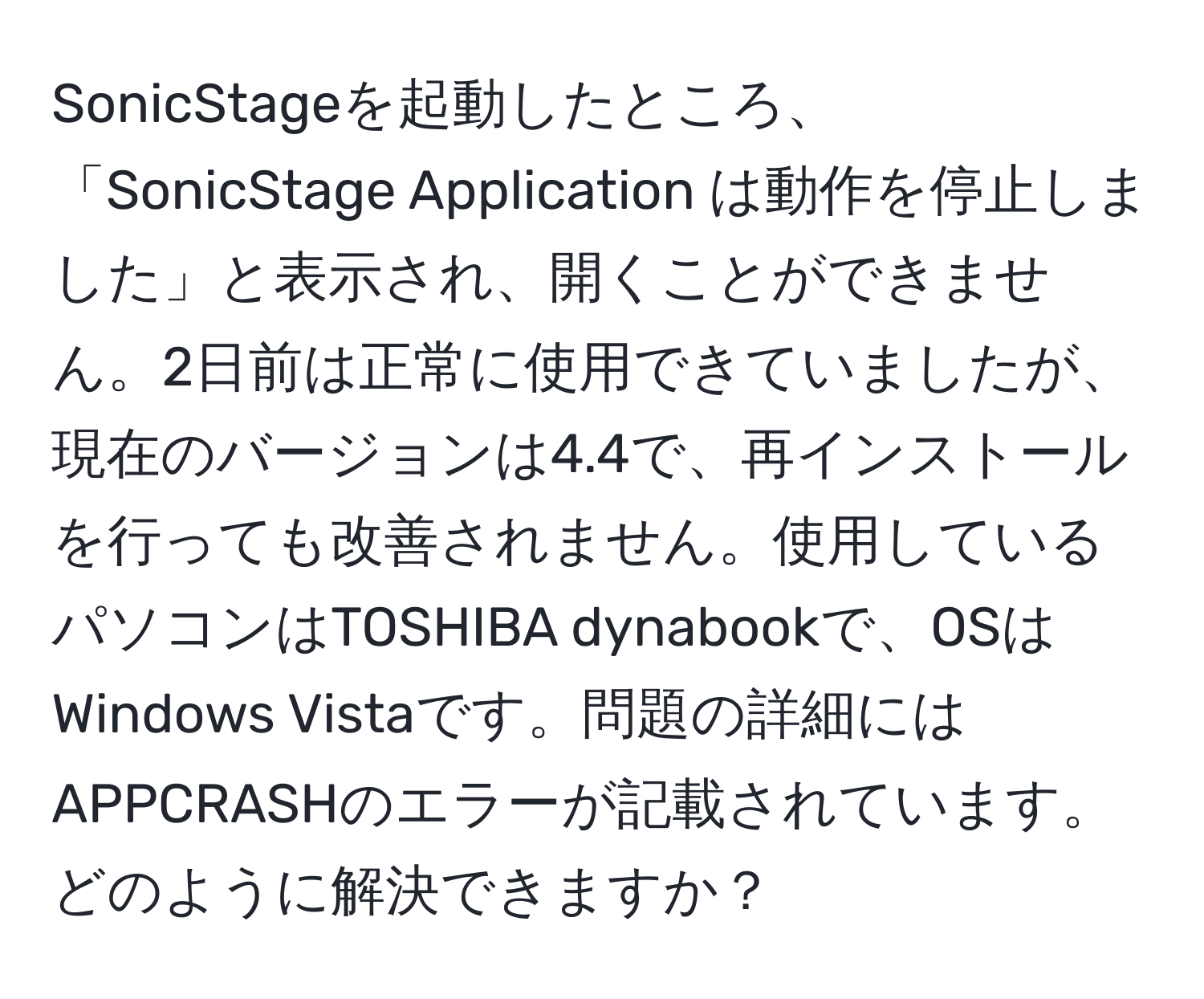 SonicStageを起動したところ、「SonicStage Application は動作を停止しました」と表示され、開くことができません。2日前は正常に使用できていましたが、現在のバージョンは4.4で、再インストールを行っても改善されません。使用しているパソコンはTOSHIBA dynabookで、OSはWindows Vistaです。問題の詳細にはAPPCRASHのエラーが記載されています。どのように解決できますか？