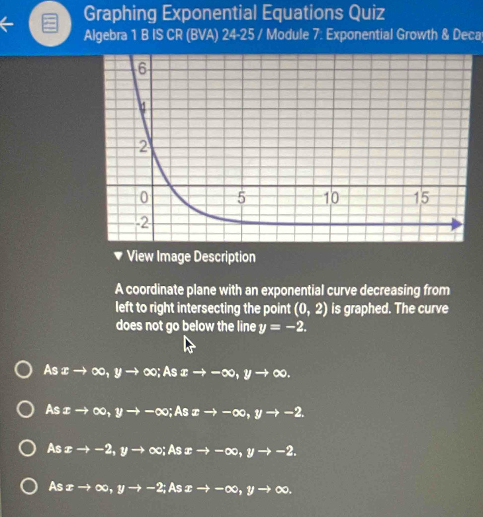 Graphing Exponential Equations Quiz
Algebra 1 B IS CR (BVA) 24-25 / Module 7: Exponential Growth & Deca
View Image Description
A coordinate plane with an exponential curve decreasing from
left to right intersecting the point (0,2) is graphed. The curve
does not go below the line y=-2.
Asx→ ∞, y 、 to ∞; As xto -∈fty , yto ∈fty.
As ib to ∞, yto -∈fty;As xto -∈fty , yto -2.
As xto -2, yto ∞; As xto -∈fty , yto -2.
As P- ∞, yto -2; As xto -∈fty , yto ∈fty.