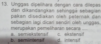 Unggas dipelihara dengan cara dilepas
dan dikandangkan sehinggá sebagian
pakan disediakan oleh peternak dan
sebagian lagi dicari sendiri oleh unggas,
merupakan pemeliharan secara ....
a. semiekstensif c. ekstensif
b. semiintensif d. intensif