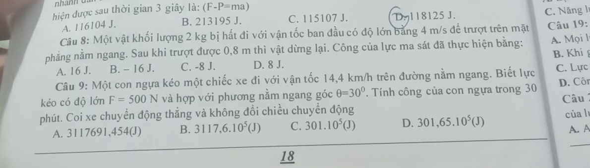 hiện được sau thời gian 3 giây l_a:(F-P=ma)
A. 116104 J.
B. 213195 J. C. 115107 J. D. 118125 J.
C. Năng l
Câu 8: Một vật khối lượng 2 kg bị hất đi với vận tốc ban đầu có độ lớn bằng 4 m/s để trượt trên mặt Câu 19:
phẳng nằm ngang. Sau khi trượt được 0,8 m thì vật dừng lại. Công của lực ma sát đã thực hiện bằng: A. Mọi l
A. 16 J. B. - 16 J. C. -8 J. D. 8 J. B. Khi
Câu 9: Một con ngựa kéo một chiếc xe đi với vận tốc 14,4 km/h trên đường nằm ngang. Biết lực C. Lực
kéo có độ lớn F=500N và hợp với phương nằm ngang góc θ =30°. Tính công của con ngựa trong 30 D. Côr
phút. Coi xe chuyển động thắng và không đổi chiều chuyển động Câu 1
A. 3117691, 454 (J) B. 3117,6.10^5(J) C. 301.10^5(J) D. 301,65.10^5(J) của l
A. A
18