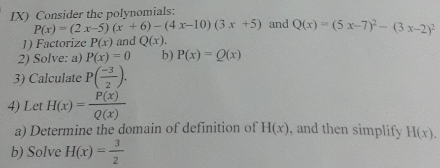 IX) Consider the polynomials:
P(x)=(2x-5)(x+6)-(4x-10)(3x+5) and Q(x)=(5x-7)^2-(3x-2)^2
1) Factorize P(x) and Q(x). 
2) Solve: a) P(x)=0 b) P(x)=Q(x)
3) Calculate P( (-3)/2 ). 
4) Let H(x)= P(x)/Q(x) 
a) Determine the domain of definition of H(x) , and then simplify H(x). 
b) Solve H(x)= 3/2 