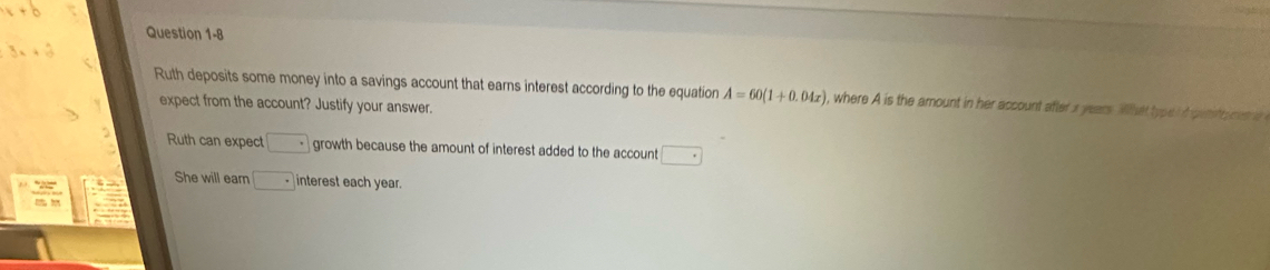 3x+2y
Ruth deposits some money into a savings account that earns interest according to the equation A=60(1+0.04x) , where A is the amount in her account after x years. What type d pent a cen e 
expect from the account? Justify your answer. 
Ruth can expect.□ growth because the amount of interest added to the account □ 
She will earn □ interest each year.