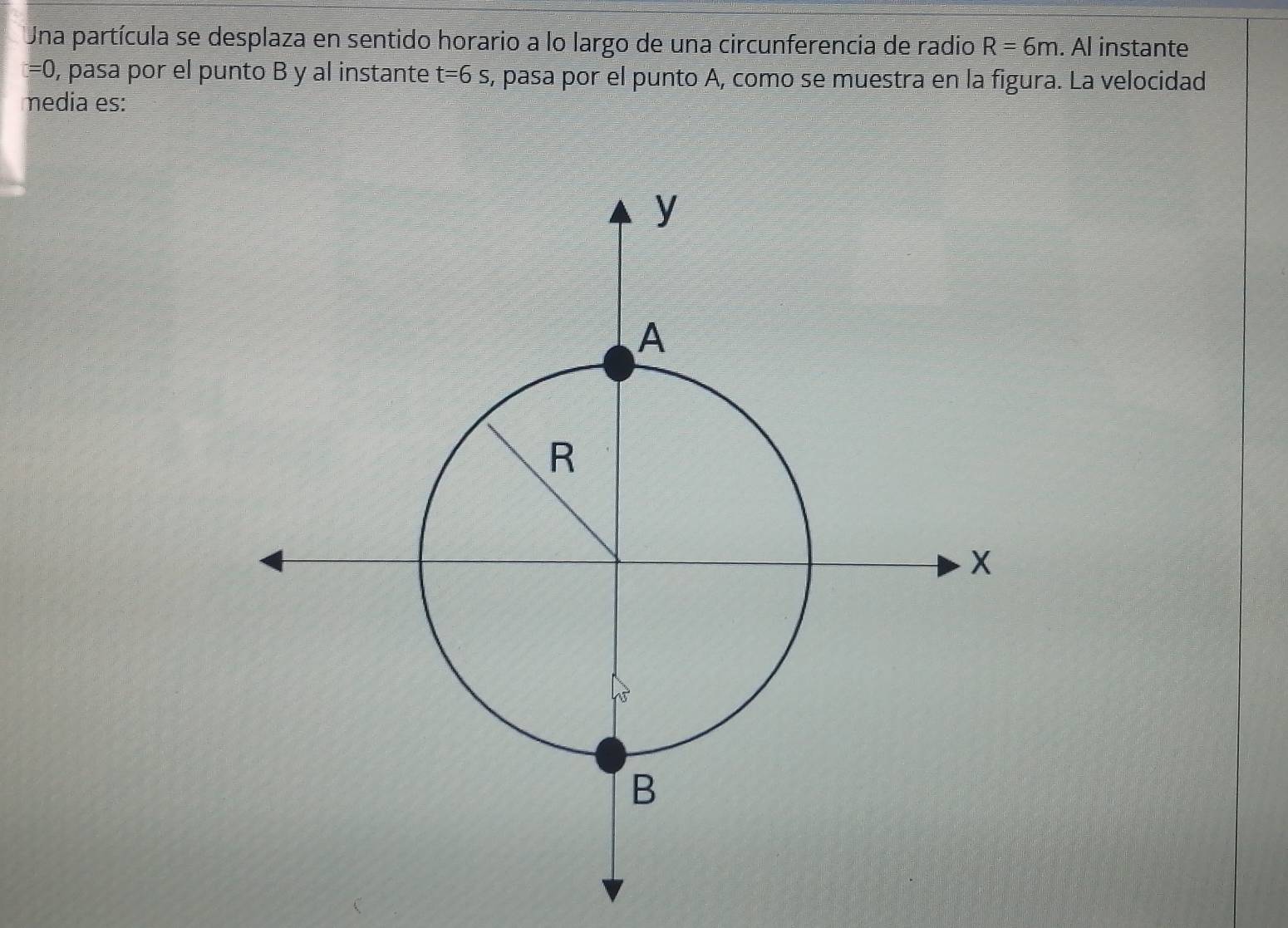 Una partícula se desplaza en sentido horario a lo largo de una circunferencia de radio R=6m. Al instante
=0 , pasa por el punto B y al instante t=6s , pasa por el punto A, como se muestra en la figura. La velocidad 
media es: