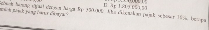 3 . 530.000,00
D. Rp 1.805.000,00
Sebuah barang dijual dengan harga Rp 500.000. Jika dikenakan pajak sebesar 10%, berapa
amlah pajak yang harus dibayar?