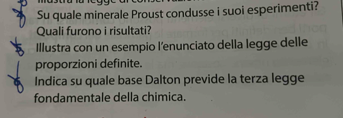 Su quale minerale Proust condusse i suoi esperimenti? 
Quali furono i risultati? 
Illustra con un esempio l’enunciato della legge delle 
proporzioni definite. 
Indica su quale base Dalton previde la terza legge 
fondamentale della chimica.