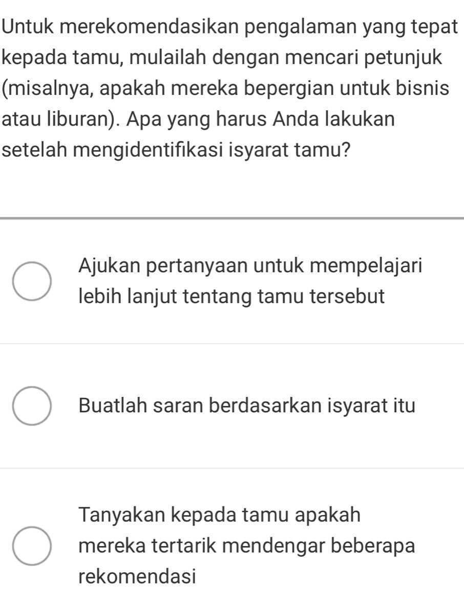 Untuk merekomendasikan pengalaman yang tepat
kepada tamu, mulailah dengan mencari petunjuk
(misalnya, apakah mereka bepergian untuk bisnis
atau liburan). Apa yang harus Anda lakukan
setelah mengidentifıkasi isyarat tamu?
Ajukan pertanyaan untuk mempelajari
lebih lanjut tentang tamu tersebut
Buatlah saran berdasarkan isyarat itu
Tanyakan kepada tamu apakah
mereka tertarik mendengar beberapa
rekomendasi