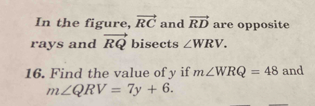 In the figure, vector RC and vector RD are opposite 
rays and vector RQ bisects ∠ WRV. 
16. Find the value of y if m∠ WRQ=48 and
m∠ QRV=7y+6.