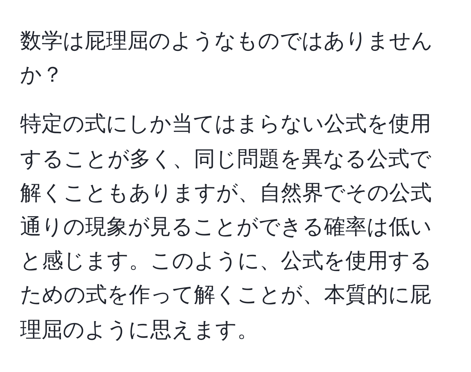 数学は屁理屈のようなものではありませんか？

特定の式にしか当てはまらない公式を使用することが多く、同じ問題を異なる公式で解くこともありますが、自然界でその公式通りの現象が見ることができる確率は低いと感じます。このように、公式を使用するための式を作って解くことが、本質的に屁理屈のように思えます。