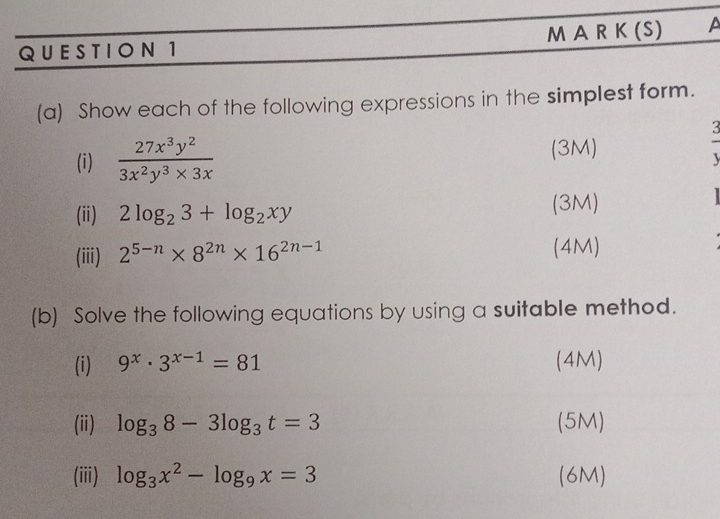 QUE STIO N 1 M A R K (S) A 
(a) Show each of the following expressions in the simplest form. 
3 
(i)  27x^3y^2/3x^2y^3* 3x 
(3M) 
(ii) 2log _23+log _2xy (3M) 

(iii) 2^(5-n)* 8^(2n)* 16^(2n-1) (4M) 
(b) Solve the following equations by using a suitable method. 
(i) 9^x· 3^(x-1)=81 (4M) 
(ii) log _38-3log _3t=3 (5M) 
(iii) log _3x^2-log _9x=3 (6M)