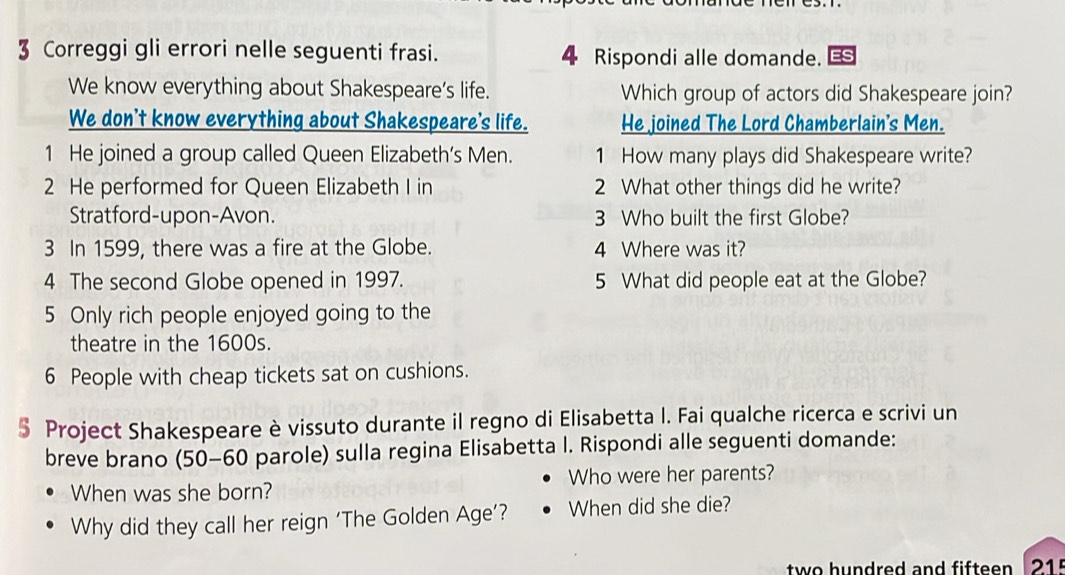 Correggi gli errori nelle seguenti frasi. 4 Rispondi alle domande. 
We know everything about Shakespeare’s life. Which group of actors did Shakespeare join? 
We don't know everything about Shakespeare's life. He joined The Lord Chamberlain's Men. 
1 He joined a group called Queen Elizabeth’s Men. 1 How many plays did Shakespeare write? 
2 He performed for Queen Elizabeth I in 2 What other things did he write? 
Stratford-upon-Avon. 3 Who built the first Globe? 
3 In 1599, there was a fire at the Globe. 4 Where was it? 
4 The second Globe opened in 1997. 5 What did people eat at the Globe? 
5 Only rich people enjoyed going to the 
theatre in the 1600s.
6 People with cheap tickets sat on cushions. 
§ Project Shakespeare è vissuto durante il regno di Elisabetta I. Fai qualche ricerca e scrivi un 
breve brano (50-60 parole) sulla regina Elisabetta I. Rispondi alle seguenti domande: 
When was she born? Who were her parents? 
Why did they call her reign ‘The Golden Age’? When did she die? 
two hundred and fifteen 215