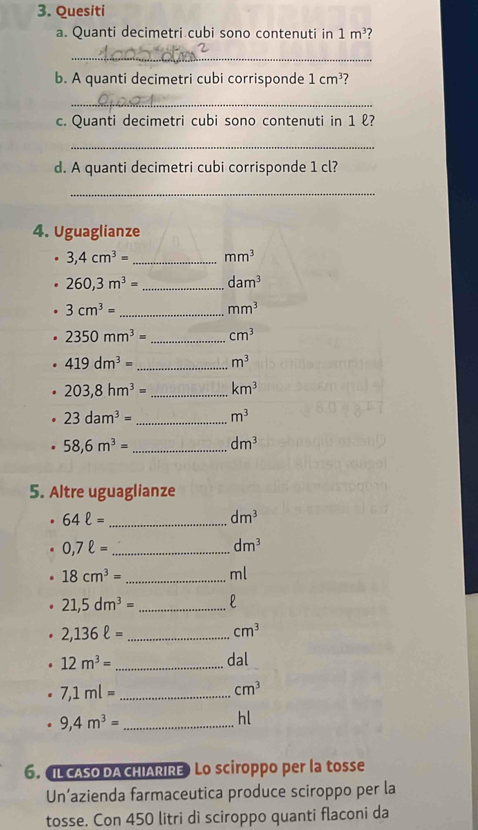 Quesiti 
a. Quanti decimetri cubi sono contenuti in 1m^3
_ 
b. A quanti decimetri cubi corrisponde 1cm^3
_ 
c. Quanti decimetri cubi sono contenuti in 1 ℓ? 
_ 
d. A quanti decimetri cubi corrisponde 1 cl? 
_ 
4. Uguaglianze
3,4cm^3= _
mm^3
260,3m^3= _
dam^3
_ 3cm^3=
mm^3
2350mm^3= _
cm^3
419dm^3= _
m^3
_ 203,8hm^3=
km^3
23dam^3= _
m^3
_ 58,6m^3=
dm^3
5. Altre uguaglianze
64ell = _
dm^3
0,7ell = _
dm^3
18cm^3= _
m
_ 21,5dm^3=
l
2,136ell = _
cm^3
12m^3= _dal 
_ 7,1ml=
cm^3
_ 9,4m^3=
hl 
6. IL CASO DA CHIARIRE Lo sciroppo per la tosse 
Un’azienda farmaceutica produce sciroppo per la 
tosse. Con 450 litri dì sciroppo quanti flaconi da