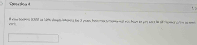 If you borrow $300 at 10% simple interest for 3 years, how much money will you have to pay back in all? Round to the nearest 
cent.