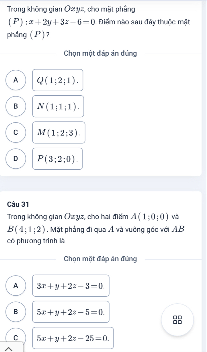 Trong không gian Oxyz, cho mặt phẳng
(P):x+2y+3z-6=0. Điểm nào sau đây thuộc mặt
phẳng (P)?
Chọn một đáp án đúng
A Q(1;2;1).
B N(1;1;1).
C M(1;2;3).
D P(3;2;0). 
Câu 31
Trong không gian Oxyz, cho hai điểm A(1;0;0) và
B(4;1;2). Mặt phẳng đi qua Á và vuông góc với AB
có phương trình là
Chọn một đáp án đúng
A 3x+y+2z-3=0.
B 5x+y+2z-5=0.
C 5x+y+2z-25=0.