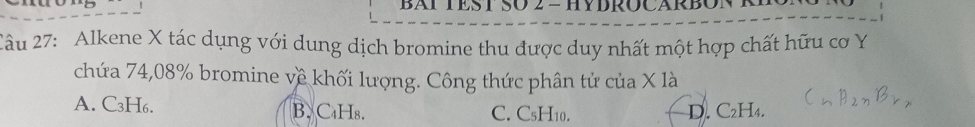 BAT TEST SO 2 - HYDROCARBON ×
Cầu 27: Alkene X tác dụng với dung dịch bromine thu được duy nhất một hợp chất hữu cơ Y
chứa 74,08% bromine về khối lượng. Công thức phân tử của X là
A. C₃H₆. B. C₄Hs. C. C₅H10. D. C₂H₄.