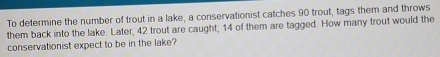 To determine the number of trout in a lake, a conservationist catches 90 trout, tags them and throws 
them back into the lake. Later, 42 trout are caught; 14 of them are tagged. How many trout would the 
conservationist expect to be in the lake?