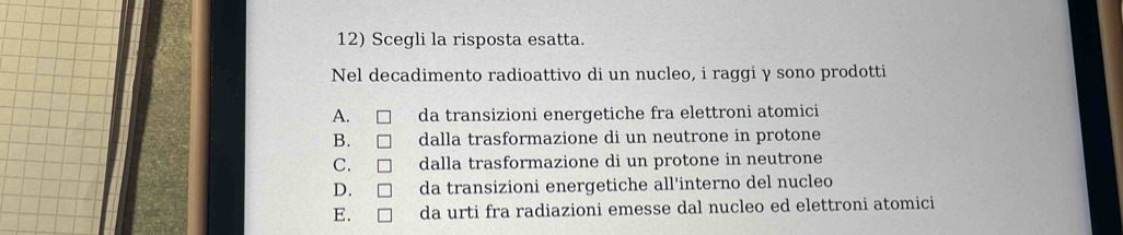 Scegli la risposta esatta.
Nel decadimento radioattivo di un nucleo, i raggi y sono prodotti
A. da transizioni energetiche fra elettroni atomici
B. dalla trasformazione di un neutrone in protone
C. dalla trasformazione di un protone in neutrone
D. da transizioni energetiche all'interno del nucleo
E. da urti fra radiazioni emesse dal nucleo ed elettroni atomici