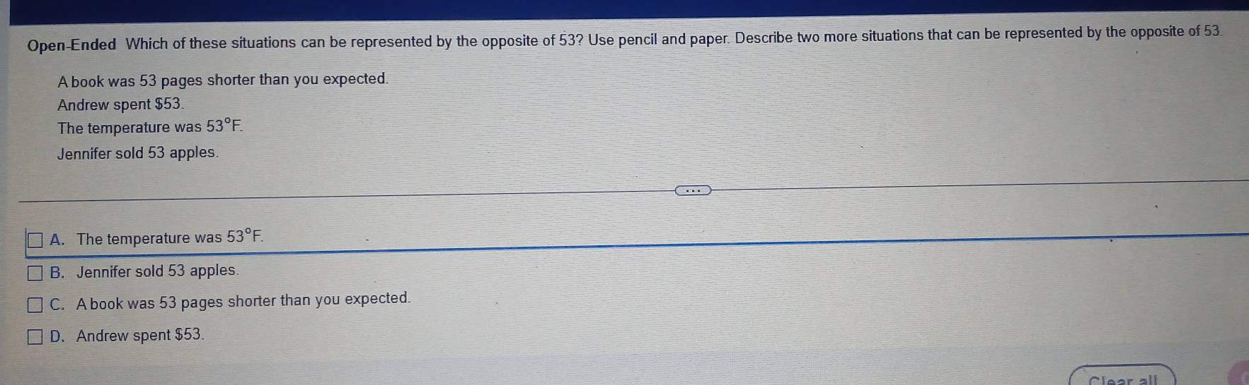 Open-Ended Which of these situations can be represented by the opposite of 53? Use pencil and paper. Describe two more situations that can be represented by the opposite of 53.
A book was 53 pages shorter than you expected.
Andrew spent $53.
The temperature was 53°F. 
Jennifer sold 53 apples.
A. The temperature was 53°F.
B. Jennifer sold 53 apples.
C. A book was 53 pages shorter than you expected.
D.Andrew spent $53.