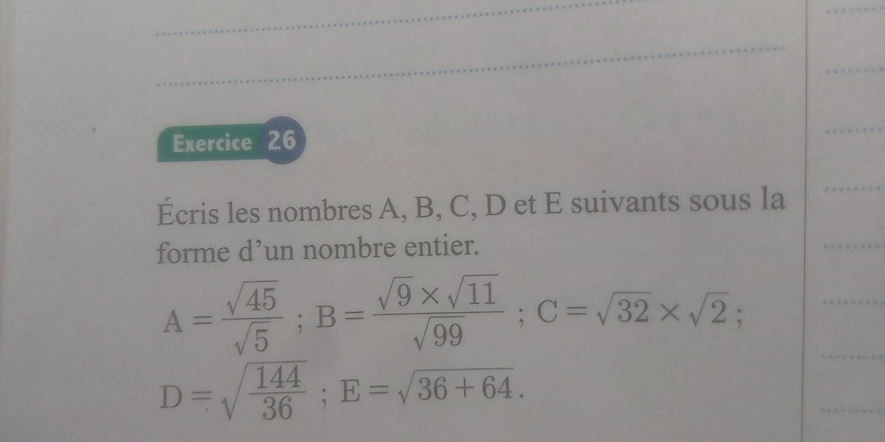 Écris les nombres A, B, C, D et E suivants sous la 
forme d’un nombre entier.
A= sqrt(45)/sqrt(5) ; B= (sqrt(9)* sqrt(11))/sqrt(99) ; C=sqrt(32)* sqrt(2);
D=sqrt(frac 144)36; E=sqrt(36+64).