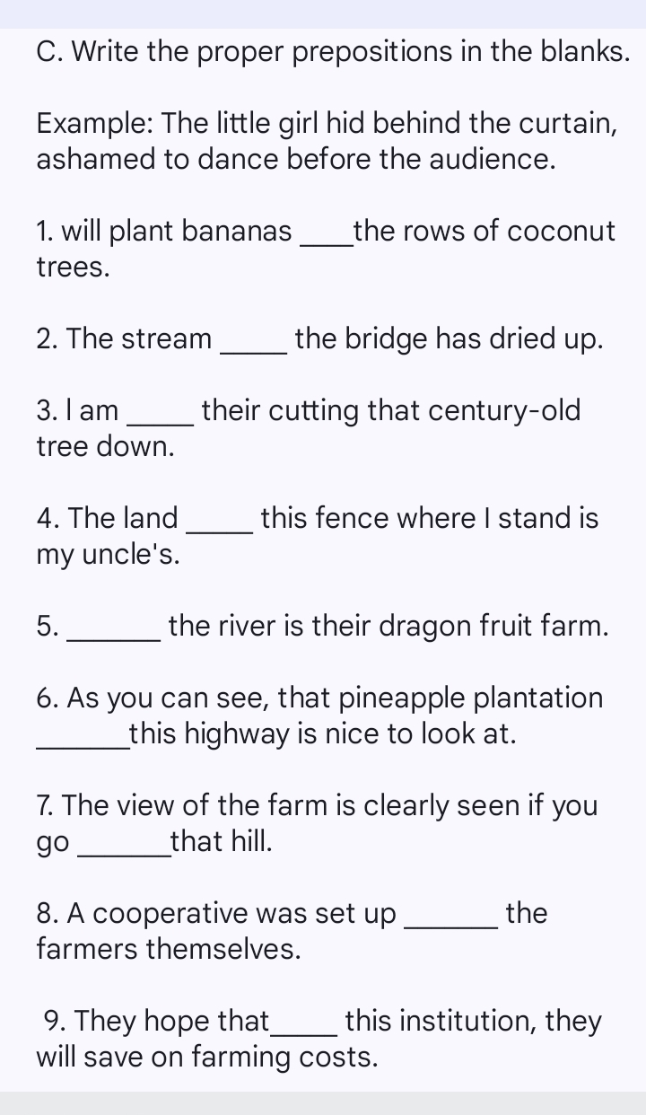 Write the proper prepositions in the blanks. 
Example: The little girl hid behind the curtain, 
ashamed to dance before the audience. 
1. will plant bananas _the rows of coconut 
trees. 
2. The stream _the bridge has dried up. 
3. I am _their cutting that century-old 
tree down. 
4. The land _this fence where I stand is 
my uncle's. 
5._ the river is their dragon fruit farm. 
6. As you can see, that pineapple plantation 
_this highway is nice to look at. 
7. The view of the farm is clearly seen if you 
go _that hill. 
8. A cooperative was set up _the 
farmers themselves. 
9. They hope that_ this institution, they 
will save on farming costs.