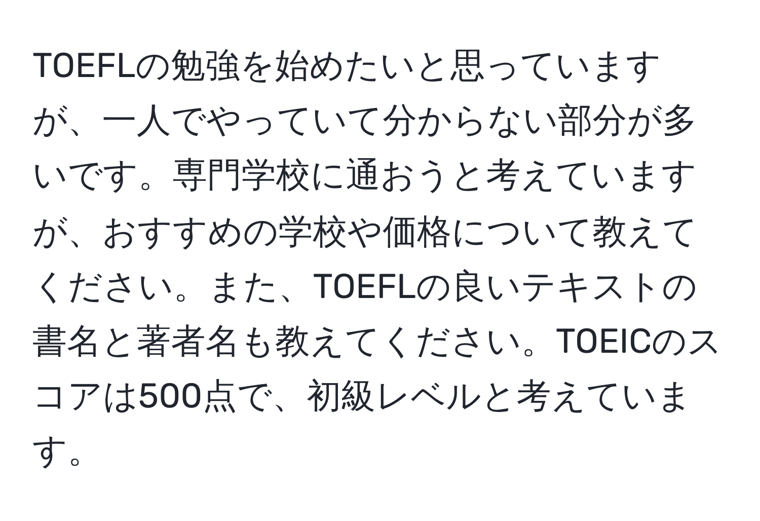 TOEFLの勉強を始めたいと思っていますが、一人でやっていて分からない部分が多いです。専門学校に通おうと考えていますが、おすすめの学校や価格について教えてください。また、TOEFLの良いテキストの書名と著者名も教えてください。TOEICのスコアは500点で、初級レベルと考えています。