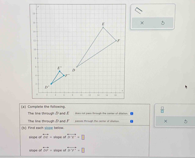 ×
(a) Complete the following.
The line through D and E does not pass through the center of dilation.
 □ /□  
The line through D and F passes through the center of dilation. ×
(b) Find each slope below.
slope of overleftrightarrow DE= slope of overleftrightarrow D'E'=□
slope of overleftrightarrow DF= slope of overleftrightarrow D'F'=□