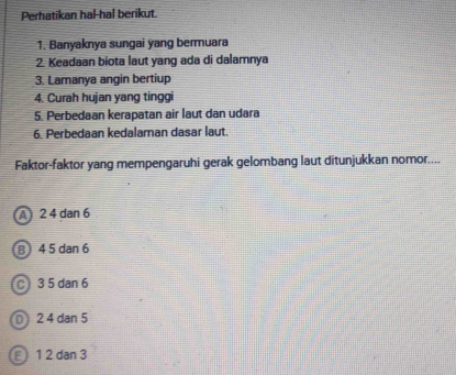 Perhatikan hal-hal berikut.
1. Banyaknya sungai yang bermuara
2. Keadaan biota laut yang ada di dalamnya
3. Lamanya angin bertiup
4. Curah hujan yang tinggi
5. Perbedaan kerapatan air laut dan udara
6. Perbedaan kedalaman dasar laut.
Faktor-faktor yang mempengaruhi gerak gelombang laut ditunjukkan nomor....
A 2 4 dan 6
B 4 5 dan 6
C 3 5 dan 6
0 2 4 dan 5
E 1 2 dan 3