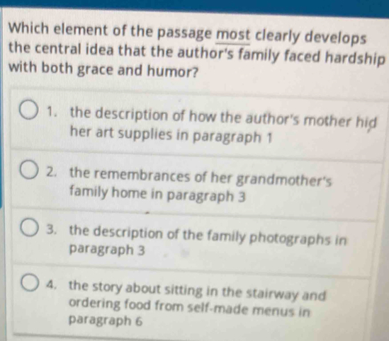 Which element of the passage most clearly develops
the central idea that the author's family faced hardship
with both grace and humor?
1. the description of how the author's mother hid
her art supplies in paragraph 1
2. the remembrances of her grandmother's
family home in paragraph 3
3. the description of the family photographs in
paragraph 3
4. the story about sitting in the stairway and
ordering food from self-made menus in
paragraph 6