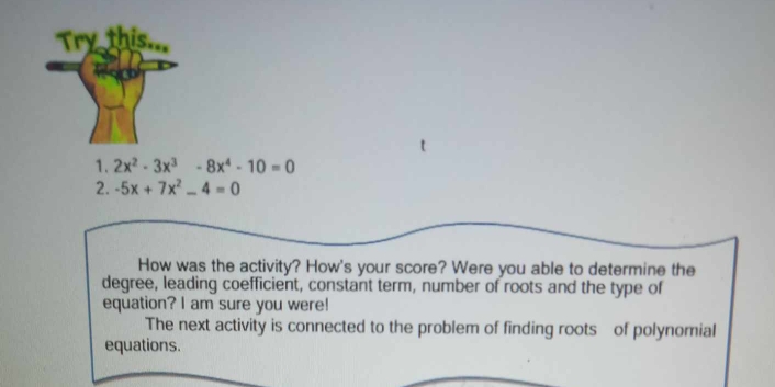 2x^2-3x^3 -8x^4-10=0
2. -5x+7x^2-4=0
How was the activity? How's your score? Were you able to determine the 
degree, leading coefficient, constant term, number of roots and the type of 
equation? I am sure you were! 
The next activity is connected to the problem of finding roots of polynomial 
equations.