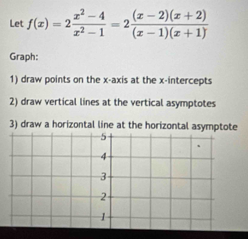 Let f(x)=2 (x^2-4)/x^2-1 =2 ((x-2)(x+2))/(x-1)(x+1) 
Graph: 
1) draw points on the x-axis at the x-intercepts 
2) draw vertical lines at the vertical asymptotes 
3) draw a horizontal line at the horizontal asymptote