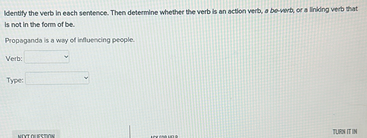 ldentify the verb in each sentence. Then determine whether the verb is an action verb, a be-verb, or a linking verb that 
is not in the form of be. 
Propaganda is a way of influencing people. 
Verb: □ 
Type: □ 
TURN IT IN