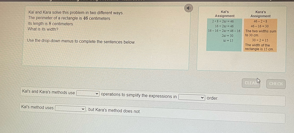 Kal and Kara solve this problem in two different ways 
The perimeter of a rectangle is 46 centimeters.
Its length is 8 centimeters. 
What is its width? 
Use the drop-down menus to complete the sentences below. 
CLEA CHECK
Kal's and Kara's methods use operations to simplify the expressions in order.
Kal's method uses , but Kara's method does not.