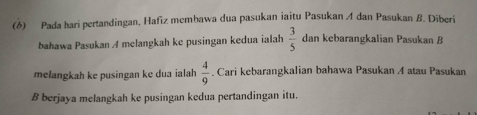 (6) Pada hari pertandingan, Hafiz membawa dua pasukan iaitu Pasukan A dan Pasukan B. Diberi 
bahawa Pasukan A melangkah ke pusingan kedua ialah  3/5  dan kebarangkalian Pasukan B 
melangkah ke pusingan ke dua ialah  4/9 . Cari kebarangkalian bahawa Pasukan A atau Pasukan 
B berjaya melangkah ke pusingan kedua pertandingan itu.