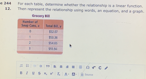 244 For each table, determine whether the relationship is a linear function. 
12. Then represent the relationship using words, an equation, and a graph. 
Grocery Bill 
1 ' 
z = ,, 
Ω 
B I U x_2 x x° A - o Source