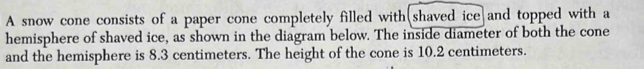 A snow cone consists of a paper cone completely filled with(shaved ice and topped with a 
hemisphere of shaved ice, as shown in the diagram below. The inside diameter of both the cone 
and the hemisphere is 8.3 centimeters. The height of the cone is 10.2 centimeters.