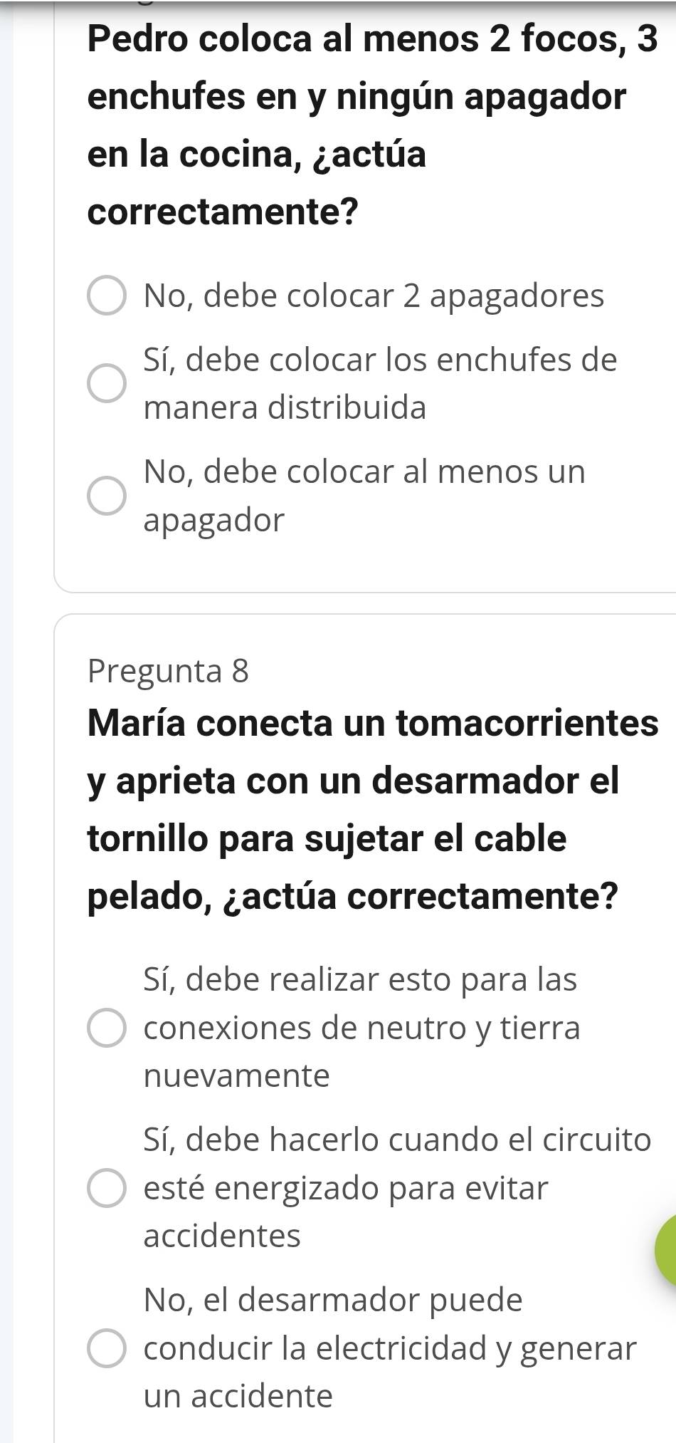 Pedro coloca al menos 2 focos, 3
enchufes en y ningún apagador
en la cocina, ¿actúa
correctamente?
No, debe colocar 2 apagadores
Sí, debe colocar los enchufes de
manera distribuida
No, debe colocar al menos un
apagador
Pregunta 8
María conecta un tomacorrientes
y aprieta con un desarmador el
tornillo para sujetar el cable
pelado, ¿actúa correctamente?
Sí, debe realizar esto para las
conexiones de neutro y tierra
nuevamente
Sí, debe hacerlo cuando el circuito
esté energizado para evitar
accidentes
No, el desarmador puede
conducir la electricidad y generar
un accidente